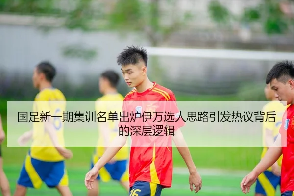 国足新一期集训名单出炉伊万选人思路引发热议背后的深层逻辑
